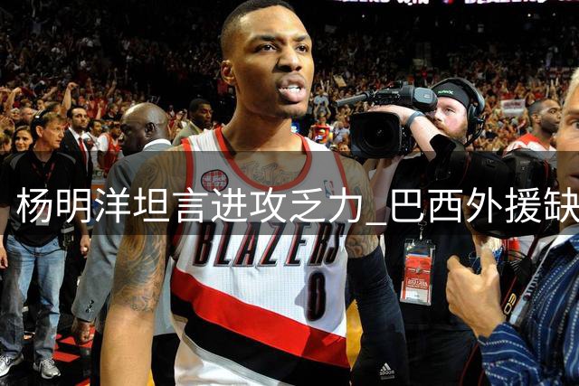 杨明洋坦言进攻乏力 巴西外援缺阵影响明显